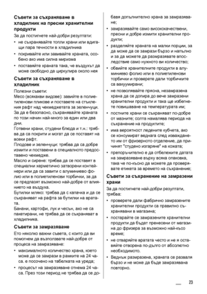 Page 23Съвети за съхраняване в
хладилник на пресни хранителни
продукти
За да постигнете най-добри резултати:
•не съхранявайте топли храни или вдига-
щи пара течности в хладилника
•покривайте или завивайте храната, осо-
бено ако има силна миризма
•поставяйте храната така, че въздухът да
може свободно да циркулира около нея
Съвети за съхраняване в
хладилник
Полезни съвети:
Месо (всякакви видове): завийте в полие-
тиленови пликове и поставете на стъкле-
ния рафт над чекмеджетата за зеленчуци.
За да е безопасно,...