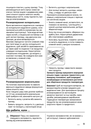 Page 55пошкодити пластик у цьому приладі. Тому
рекомендується мити корпус ззовні ви-
ключно теплою водою з додаванням неве-
ликої кількості рідкого миючого засобу.
Завершивши миття, знову підключіть при-
лад до електромережі.
Розморожування холодильника
Крига автоматично видаляється з випарни-
ка холодильного відділення щоразу, коли
припиняється робота компресора під час
звичайної експлуатації. Тала вода витікає
через жолоб у спеціальний контейнер в за-
дній частині приладу, над двигуном ком-
пресора, де вона...