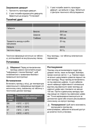 Page 58Закривання дверцят
1.Прочистіть прокладки дверцят.
2.У разі потреби відкоригуйте дверцята.
Зверніться до розділу Установка.
3.У разі потреби замініть прокладки
дверцят, що вийшли з ладу. Звяжіться
з Центром технічного обслуговування.
Технічні дані
   
Габарити  
 Висота2010 мм
 Ширина595 мм
 Глибина658 мм
Тривалість виходу в робо-
чий режим 20 год.
Напруга 230 В
Частота струму 50 Гц
Технічна інформація міститься на таблич-
ці, розташованій на внутрішньому лівомубоці приладу, і на табличці електричних...