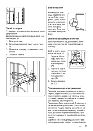 Page 59AB
min.100 mm 20 mm
Задні розпірки
У пакунку з документацією містяться також
дві розпірки.
Для встановлення розпірок виконайте ниж-
ченаведені дії.
1.Відкрутіть гвинт.
2.Зачепіть розпірку за гвинт нижче гвин-
та.
3.Поверніть розпірку у правильне поло-
ження.
4.Затягніть гвинти.
2
431
Вирівнювання
Розміщуючи при-
лад, подбайте про
те, щоб він стояв
рівно. Цього можна
досягти за допомо-
гою двох ніжок, ви-
сота яких регу-
люється. Вони роз-
ташовані внизу спе-
реду.
Знімання фіксаторів поличок
Фіксатори...