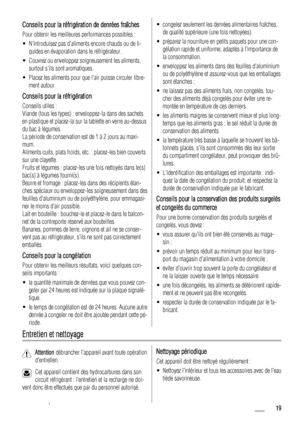 Page 19Conseils pour la réfrigération de denrées fraîches
Pour obtenir les meilleures performances possibles :
• Nintroduisez pas daliments encore chauds ou de li-
quides en évaporation dans le réfrigérateur.
• Couvrez ou enveloppez soigneusement les aliments,
surtout sils sont aromatiques.
• Placez les aliments pour que lair puisse circuler libre-
ment autour.
Conseils pour la réfrigération
Conseils utiles :
Viande (tous les types) : enveloppez-la dans des sachets
en plastique et placez-la sur la tablette en...