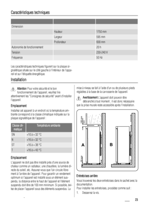 Page 23Caractéristiques techniques
   
Dimension  
 Hauteur1750 mm
 Largeur595 mm
 Profondeur658 mm
Autonomie de fonctionnement 20 h
Tension 230-240 V
Fréquence 50 Hz
Les caractéristiques techniques figurent sur la plaque si-
gnalétique située sur le côté gauche à lintérieur de lappa-
reil et sur létiquette énergétique.
Installation
Attention Pour votre sécurité et le bon
fonctionnement de lappareil, veuillez lire
attentivement les Consignes de sécurité avant dinstaller
lappareil.
Emplacement
Installez cet...