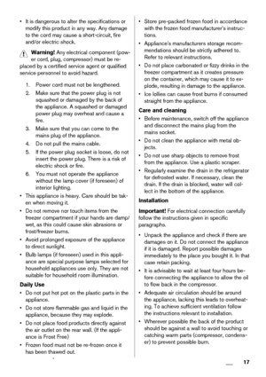 Page 17• It is dangerous to alter the specifications or
modify this product in any way. Any damage
to the cord may cause a short-circuit, fire
and/or electric shock.
Warning! Any electrical component (pow-
er cord, plug, compressor) must be re-
placed by a certified service agent or qualified
service personnel to avoid hazard.
1. Power cord must not be lengthened.
2. Make sure that the power plug is not
squashed or damaged by the back of
the appliance. A squashed or damaged
power plug may overheat and cause a...