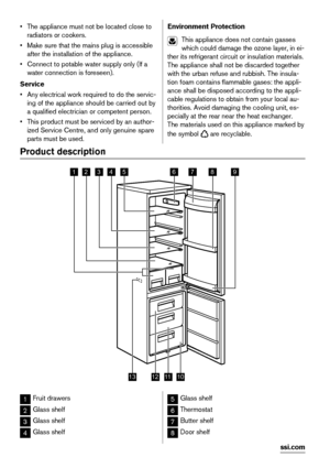 Page 18• The appliance must not be located close to
radiators or cookers.
• Make sure that the mains plug is accessible
after the installation of the appliance.
• Connect to potable water supply only (If a
water connection is foreseen).
Service
• Any electrical work required to do the servic-
ing of the appliance should be carried out by
a qualified electrician or competent person.
• This product must be serviced by an author-
ized Service Centre, and only genuine spare
parts must be used.Environment...