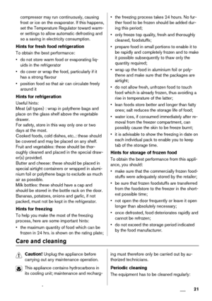 Page 21compressor may run continuously, causing
frost or ice on the evaporator. If this happens,
set the Temperature Regulator toward warm-
er settings to allow automatic defrosting and
so a saving in electricity consumption.
Hints for fresh food refrigeration
To obtain the best performance:
• do not store warm food or evaporating liq-
uids in the refrigerator
• do cover or wrap the food, particularly if it
has a strong flavour
• position food so that air can circulate freely
around it
Hints for refrigeration...