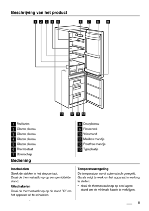 Page 5Beschrijving van het product
243789
101213
561
11
1Fruitlades
2Glazen plateau
3Glazen plateau
4Glazen plateau
5Glazen plateau
6Thermostaat
7Boterschap
8Deurplateau
9Flessenrek
10Vriesmand
11Maxibox-mandje
12Frostfree-mandje
13Typeplaatje
Bediening
Inschakelen
Steek de stekker in het stopcontact.
Draai de thermostaatknop op een gemiddelde
stand.
Uitschakelen
Draai de thermostaatknop op de stand "O" om
het apparaat uit te schakelen.Temperatuurregeling
De temperatuur wordt automatisch geregeld.
Ga...