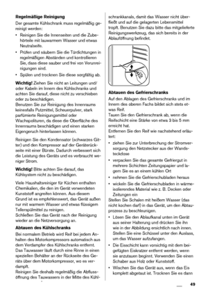 Page 49Regelmäßige Reinigung
Der gesamte Kühlschrank muss regelmäßig ge-
reinigt werden:
• Reinigen Sie die Innenseiten und die Zube-
hörteile mit lauwarmem Wasser und etwas
Neutralseife.
• Prüfen und säubern Sie die Türdichtungen in
regelmäßigen Abständen und kontrollieren
Sie, dass diese sauber und frei von Verunrei-
nigungen sind.
• Spülen und trocknen Sie diese sorgfältig ab.
Wichtig! Ziehen Sie nicht an Leitungen und/
oder Kabeln im Innern des Kühlschranks und
achten Sie darauf, diese nicht zu verschieben...