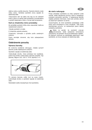 Page 3333
vlažnou vodou a vytrite dosucha. Tesnenie dvierok umyte
čistou vodou. Vyčistený spotrebič znovu zapojte do
elektrickej siete.
Odporúčame vám raz alebo dva razy za rok odstrániť
prach a špinu zo zadnej časti spotrebiča a kondenzátora
a vyčistiť odparovaciu misku v hornej časti kompresora.
Keď je chladnička mimo prevádzky
Ak zamýšľate spotrebič dlhšiu dobu nepoužívať, riaďte sa
nasledovnými pokynmi:
Odpojte spotrebič od siete.
Z chladničky vyberte potraviny.
Chladničku odmrazte a vyčistite podľa...