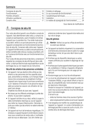 Page 14Sommaire
Consignes de sécurité _ _ _ _ _ _ _ _ _ _ _ _ _ _  14
Fonctionnement _ _ _ _ _ _ _ _ _ _ _ _ _ _ _ _ _  16
Première utilisation _ _ _ _ _ _ _ _ _ _ _ _ _ _ _  16
Utilisation quotidienne _ _ _ _ _ _ _ _ _ _ _ _ _ _  16
Conseils utiles _ _ _ _ _ _ _ _ _ _ _ _ _ _ _ _ _   17Entretien et nettoyage _ _ _ _ _ _ _ _ _ _ _ _ _ _  18
En cas danomalie de fonctionnement _ _ _ _ _ _ _  19
Caractéristiques techniques _ _ _ _ _ _ _ _ _ _ _  21
Installation _ _ _ _ _ _ _ _ _ _ _ _ _ _ _ _ _ _ _  22
En matière...