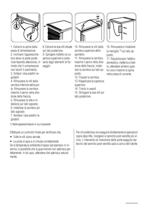 Page 341. Estrarre la spina dalla
presa di alimentazione.
2. Inclinare lapparecchia-
tura verso la parte poste-
riore facendo attenzione, in
modo che il compressore
non tocchi il pavimento.
3. Svitare i due piedini re-
golabili.
4. Rimuovere le viti dalla
cerniera inferiore della por-
ta. Rimuovere la cerniera.
Inserire il perno nella dire-
zione della freccia.
5. Rimuovere la vite e in-
stallarla sul lato opposto.
6. Installare la cerniera sul
lato opposto.
7. Avvitare i due piedini re-
golabili.8. Estrarre le...