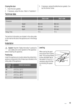 Page 43Closing the door
1. Clean the door gaskets.
2. If necessary, adjust the door. Refer to Installation.
3. If necessary, replace the defective door gaskets. Con-
tact the Service Center.
Technical data
  ZRG314SWZRG714SW
Dimension   
 Height850 mm850 mm
 Width550 mm550 mm
 Depth612 mm612 mm
Rising Time 11 h11 h
The technical information are situated in the rating plate
on the internal left side of the appliance and in the energy
label.
Installation
Caution!  Read the Safety Information carefully for
your...