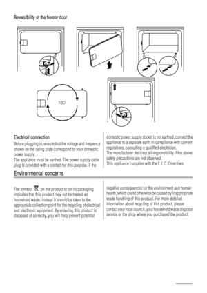 Page 46Reversibility of the freezer door
180˚
Electrical connection
Before plugging in, ensure that the voltage and frequency
shown on the rating plate correspond to your domestic
power supply.
The appliance must be earthed. The power supply cable
plug is provided with a contact for this purpose. If the
domestic power supply socket is not earthed, connect the
appliance to a separate earth in compliance with current
regulations, consulting a qualified electrician.
The manufacturer declines all responsibility if...