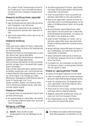 Page 6Sie in diesem Fall den Temperaturregler auf eine hö-
here Einstellung ein, die ein automatisches Abtauen
und damit auch einen niedrigeren Energieverbrauch
ermöglicht.
Hinweise für die Kühlung frischer Lebensmittel
So erzielen Sie beste Ergebnisse:
• legen Sie bitte keine warmen Lebensmittel oder dampf-
ende Flüssigkeiten in den Kühlschrank
• decken Sie die Lebensmittel ab oder verpacken Sie
diese entsprechend, besonders wenn diese stark rie-
chen
• legen Sie die Lebensmittel so hinein, dass um sie Luft...