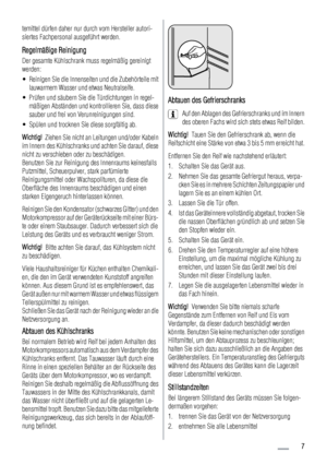 Page 7temittel dürfen daher nur durch vom Hersteller autori-
siertes Fachpersonal ausgeführt werden.
Regelmäßige Reinigung
Der gesamte Kühlschrank muss regelmäßig gereinigt
werden:
• Reinigen Sie die Innenseiten und die Zubehörteile mit
lauwarmem Wasser und etwas Neutralseife.
• Prüfen und säubern Sie die Türdichtungen in regel-
mäßigen Abständen und kontrollieren Sie, dass diese
sauber und frei von Verunreinigungen sind.
• Spülen und trocknen Sie diese sorgfältig ab.
Wichtig!  Ziehen Sie nicht an Leitungen...