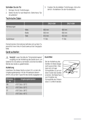 Page 10Schließen Sie die Tür
1. Reinigen Sie die Türdichtungen.
2. Stellen Sie die Tür nach Bedarf ein. Siehe hierzu Ge-
rät aufstellen.
3. Ersetzen Sie die defekten Türdichtungen, falls erfor-
derlich. Kontaktieren Sie den Kundendienst.
Technische Daten
  ZRG314SWZRG714SW
Abmessungen   
 Höhe850 mm850 mm
 Breite550 mm550 mm
 Tiefe612 mm612 mm
Ausfalldauer 11 Std.11 Std.
Die technischen Informationen befinden sich auf dem Ty-
penschild innen links im Gerät sowie auf der Energiepla-
kette.
Gerät aufstellen...