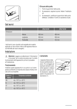 Page 28Chiusura della porta
1. Pulire le guarnizioni della porta.
2. Se necessario, regolare la porta. Vedere Installazio-
ne.
3. Se necessario, sostituire le guarnizioni della porta
difettose. Contattare il Centro di assistenza locale.
Dati tecnici
  ZRG316CWZRG716CW
Dimensioni   
 Altezza850 mm850 mm
 Larghezza550 mm550 mm
 Profondità612 mm612 mm
I dati tecnici sono riportati sulla targhetta del modello
applicata sul lato sinistro interno dellapparecchiatura e
sulletichetta dei valori energetici....