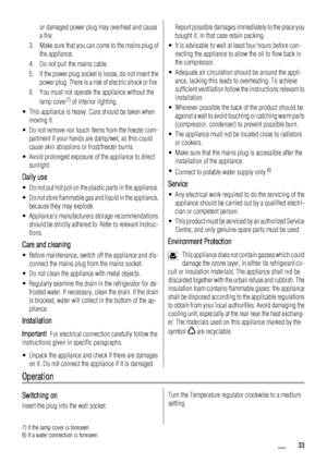 Page 33or damaged power plug may overheat and cause
a fire.
3. Make sure that you can come to the mains plug of
the appliance.
4. Do not pull the mains cable.
5. If the power plug socket is loose, do not insert the
power plug. There is a risk of electric shock or fire.
6. You must not operate the appliance without the
lamp cover
7) of interior lighting.
• This appliance is heavy. Care should be taken when
moving it.
• Do not remove nor touch items from the freezer com-
partment if your hands are damp/wet, as...