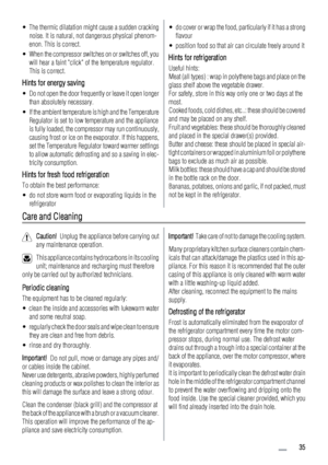 Page 35• The thermic dilatation might cause a sudden cracking
noise. It is natural, not dangerous physical phenom-
enon. This is correct.
• When the compressor switches on or switches off, you
will hear a faint click of the temperature regulator.
This is correct.
Hints for energy saving
• Do not open the door frequently or leave it open longer
than absolutely necessary.
• If the ambient temperature is high and the Temperature
Regulator is set to low temperature and the appliance
is fully loaded, the compressor...