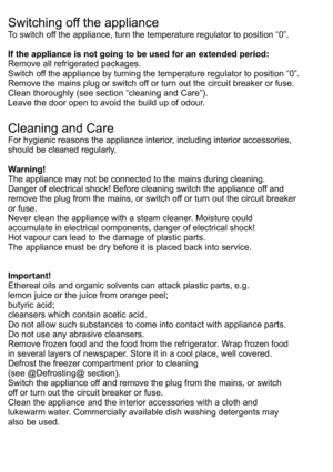 Page 15Switching off the applianceTo switch off the appliance, turn the temperature regulator to position “0”.If the appliance is not going to be used for an extended period:Remove all refrigerated packages.Switch off the appliance by turning the temperature regulator to position “0”.Remove the mains plug or switch off or turn out the circuit breaker or fuse.Clean thoroughly (see section “cleaning and Care”).Leave the door open to avoid the build up of odour.Cleaning and CareFor hygienic reasons the appliance...