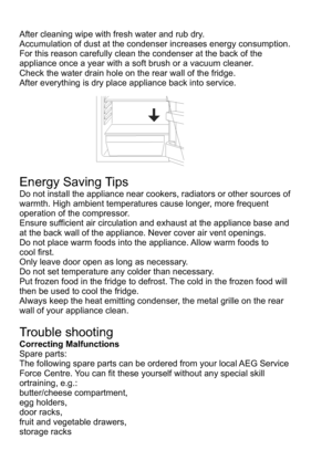 Page 16After cleaning wipe with fresh water and rub dry.Accumulation of dust at the condenser increases energy consumption. For this reason carefully clean the condenser at the back of the appliance once a year with a soft brush or a vacuum cleaner.Check the water drain hole on the rear wall of the fridge.After everything is dry place appliance back into service.Energy Saving TipsDo not install the appliance near cookers, radiators or other sources of warmth. High ambient temperatures cause longer, more...