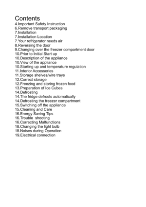 Page 3Contents4.Important Safety Instruction6.Remove transport packaging 7.Installation 7.Installation Location 7.Your refrigerator needs air8.Reversing the door9.Changing over the freezer compartment door10.Prior to Initial Start up 10.Description of the appliance 10.View of the appliance 10.Starting up and temperature regulation11.Interior Accessories 11.Storage shelves/wire trays 12.Correct storage 12.Freezing and storing frozen food 13.Preparation of Ice Cubes 14.Defrosting 14.The fridge defrosts...