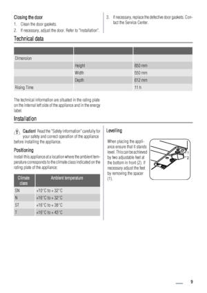 Page 9Closing the door
1. Clean the door gaskets.
2. If necessary, adjust the door. Refer to Installation.
3. If necessary, replace the defective door gaskets. Con-
tact the Service Center.
Technical data
   
Dimension  
 Height850 mm
 Width550 mm
 Depth612 mm
Rising Time 11 h
The technical information are situated in the rating plate
on the internal left side of the appliance and in the energy
label.
Installation
Caution!  Read the Safety Information carefully for
your safety and correct operation of the...