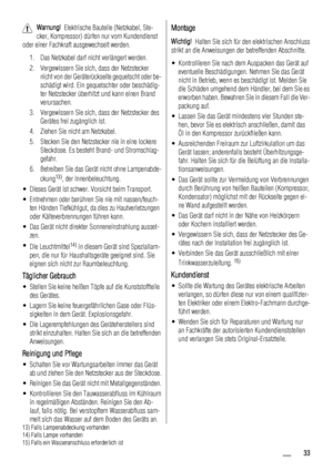 Page 33Warnung!  Elektrische Bauteile (Netzkabel, Ste-
cker, Kompressor) dürfen nur vom Kundendienst
oder einer Fachkraft ausgewechselt werden.
1. Das Netzkabel darf nicht verlängert werden.
2. Vergewissern Sie sich, dass der Netzstecker
nicht von der Geräterückseite gequetscht oder be-
schädigt wird. Ein gequetschter oder beschädig-
ter Netzstecker überhitzt und kann einen Brand
verursachen.
3. Vergewissern Sie sich, dass der Netzstecker des
Gerätes frei zugänglich ist.
4. Ziehen Sie nicht am Netzkabel.
5....