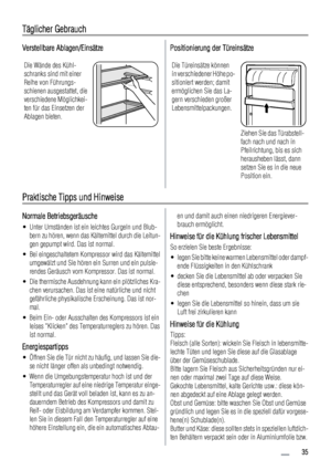 Page 35Täglicher Gebrauch
Verstellbare Ablagen/Einsätze
Die Wände des Kühl-
schranks sind mit einer
Reihe von Führungs-
schienen ausgestattet, die
verschiedene Möglichkei-
ten für das Einsetzen der
Ablagen bieten.
Positionierung der Türeinsätze
Die Türeinsätze können
in verschiedener Höhe po-
sitioniert werden; damit
ermöglichen Sie das La-
gern verschieden großer
Lebensmittelpackungen.
Ziehen Sie das Türabstell-
fach nach und nach in
Pfeilrichtung, bis es sich
herausheben lässt, dann
setzen Sie es in die neue...