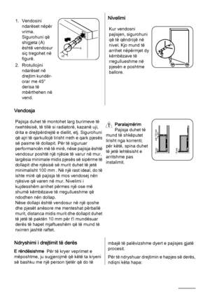 Page 121. Vendosini
ndarëset nëpër
vrima.
Sigurohuni që
shigjeta (A)
është vendosur
siç tregohet në
figurë.
2. Rrotullojini
ndarëset në
drejtim kundër-
orar me 45°
derisa të
mbërthehen në
vend.
45˚A
Nivelimi
Kur vendosni
pajisjen, sigurohuni
që të qëndrojë në
nivel. Kjo mund të
arrihet nëpërmjet dy
këmbëzave të
rregullueshme në
pjesën e poshtme
ballore.
Vendosja
Pajisja duhet të montohet larg burimeve të
nxehtësisë, të tillë si radiatorë, kazanë uji,
drita e drejtpërdrejtë e diellit, etj. Sigurohuni
që ajri të...