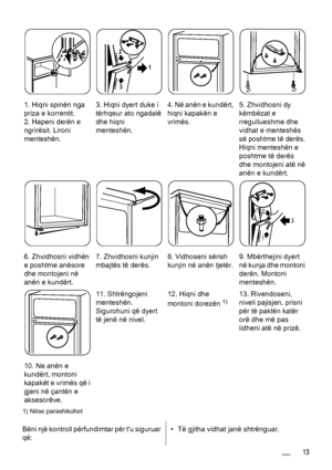 Page 131. Hiqni spinën nga
priza e korrentit.
2. Hapeni derën e
ngrirësit. Lironi
menteshën.3. Hiqni dyert duke i
tërhqeur ato ngadalë
dhe hiqni
menteshën.
1 2
3
4. Në anën e kundërt,
hiqni kapakën e
vrimës.5. Zhvidhosni dy
këmbëzat e
rregullueshme dhe
vidhat e menteshës
së poshtme të derës.
Hiqni menteshën e
poshtme të derës
dhe montojeni atë në
anën e kundërt.
6. Zhvidhosni vidhën
e poshtme anësore
dhe montojeni në
anën e kundërt.7. Zhvidhosni kunjin
mbajtës të derës.8. Vidhoseni sërish
kunjin në anën...