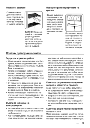 Page 19Подвижни рафтове
Стените на хла‐
дилника имат ня‐
колко плъзгача, та‐
ка че рафтовете
могат да се постав‐
ят където желаете.
ВАЖНО! Не преме‐
ствайте стъкления
рафт над чекме‐
джето за зеленчу‐
ци, за да осигурите
правилна циркула‐
ция на въздуха.
Позициониране на рафтовете на
вратата
За да е възможно
съхранението на
продукти в опаков‐
ки с различна голе‐
мина, рафтовете
на вратата могат
да се поставят на
различна височи‐
на.
Постепенно издър‐
пайте рафта по по‐
сока на стрелките,
докато не го осво‐...