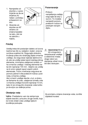 Page 381. Namjestite od‐
stojnike u rupice.
Uvjerite se da se
strijelica (A)
nalazi u položaju
prikazanom na
slici.
2. Okrenite od‐
stojnike za 45°
obratno od
smjera kazaljke
na satu, dok se
ne zakoče u
mjestu.
45˚A
Poravnavanje
Prilikom
namještanja uređaja
osigurajte da stoji u
ravnini. To možete
namjestiti pomoću
podesivih nožica na
prednjem donjem
dijelu.
Položaj
Uređaj treba biti postavljen daleko od izvora
topline kao što su radijatori, bojleri, izravna
sunčeva svjetlost itd. Osigurajte slobodno
kruženje...