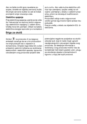 Page 40Ako ne želite izvršiti gore navedene po‐
stupke, obratite se najbližoj servisnoj službi.
Stručnjak servisne službe na vaš će trošak
promijeniti smjer otvaranja vrata.
Električno spajanje
Prije električnog spajanja uvjerite se da volta‐
ža i frekvencija na nazivnoj pločici odgova‐
raju električnom napajanju u vašem domu.
Uređaj mora biti uzemljen. Utikač na kabelu
električne energije isporučen je s kontaktom
za tu svrhu. Ako vaša kućna električna utič‐
nica nije uzemljena, spojite uređaj na od‐
vojeno...