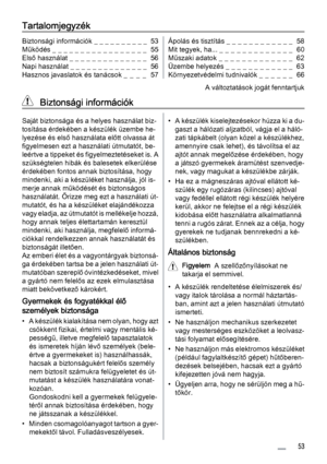 Page 53Tartalomjegyzék
Biztonsági információk _ _ _ _ _ _ _ _ _ _  53
Működés _ _ _ _ _ _ _ _ _ _ _ _ _ _ _ _ _  55
Első használat _ _ _ _ _ _ _ _ _ _ _ _ _ _  56
Napi használat _ _ _ _ _ _ _ _ _ _ _ _ _ _  56
Hasznos javaslatok és tanácsok _  _  _  _   57Ápolás és tisztítás _ _ _ _ _ _ _ _ _ _ _ _  58
Mit tegyek, ha... _ _ _ _ _ _ _ _ _ _  _ _ _  60
Műszaki adatok _ _ _ _ _ _ _ _ _ _ _ _ _  62
Üzembe helyezés _ _ _ _ _ _ _ _ _ _ _ _  63
Környezetvédelmi tudnivalók _  _  _  _  _  _   66
A változtatások jogát...