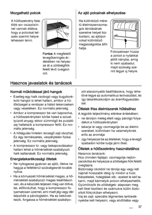 Page 57Mozgatható polcok
A hűtőszekrény falai
több sor csúszósín‐
nel vannak ellátva,
hogy a polcokat tet‐
szés szerinti helyre
lehessen tenni.
Fontos A megfelelő
levegőkeringés ér‐
dekében ne helyez‐
ze át a zöldségfiók
felett lévő üvegpol‐
cot.
Az ajtó polcainak elhelyezése
Ha különbözõ mére‐
tû élelmiszercsoma‐
gok tárolásának
szeretne helyet biz‐
tosítani, az ajtópol‐
cokat különbözõ
magasságokba állít‐
hatja.
Fokozatosan húzza
a polcot a nyilakkal
jelölt irányba, amíg
ki nem szabadul,
majd szükség sze‐...