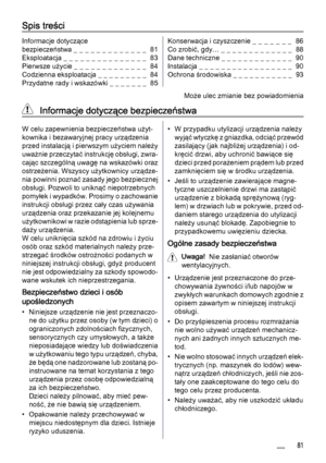 Page 81Spis treści
Informacje dotyczące
bezpieczeństwa _ _ _ _ _ _ _ _ _ _ _ _ _  81
Eksploatacja _ _ _ _ _ _ _ _ _ _ _ _ _ _ _  83
Pierwsze użycie _ _ _ _ _ _ _ _ _ _ _ _ _  84
Codzienna eksploatacja _ _ _ _ _ _ _ _ _  84
Przydatne rady i wskazówki _ _ _ _ _ _ _  85Konserwacja i czyszczenie _  _  _  _  _  _  _   86
Co zrobić, gdy… _ _ _ _ _ _ _ _ _ _ _ _ _  88
Dane techniczne _ _ _ _ _ _ _ _ _ _ _ _ _  90
Instalacja _ _ _ _ _ _ _ _ _ _ _ _ _ _ _ _ _  90
Ochrona środowiska _ _ _ _ _ _ _ _ _ _ _  93
Może ulec...