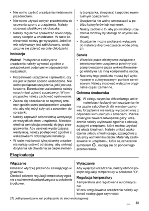 Page 83• Nie wolno czyścić urządzenia metalowymi
przedmiotami.
• Nie wolno używać ostrych przedmiotów do
usuwania szronu z urządzenia. Należy
stosować plastikową skrobaczkę.
• Należy regularnie sprawdzać otwór odpły‐
wowy skroplin w chłodziarce. W razie ko‐
nieczności należy go wyczyścić. Jeżeli ot‐
wór odpływowy jest zablokowany, woda
zacznie się zbierać na dnie chłodziarki.
Instalacja
Ważne!  Podłączenie elektryczne
urządzenia należy wykonać zgodnie z
wskazówkami podanymi w odpowiednich
rozdziałach.
•...