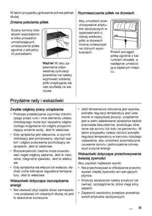 Page 85W takim przypadku gotowanie potrwa jednak
dłużej.
Zmiana położenia półek
Ściany komory chło‐
dziarki wyposażono
w kilka prowadnic
umożliwiających
umieszczenie półek
zgodnie z aktualny‐
mi potrzebami.
Ważne! W celu za‐
pewnienia odpo‐
wiedniej cyrkulacji
powietrza nie należy
wyjmować szklanej
półki znajdującej się
nad szufladą na wa‐
rzywa.
Rozmieszczanie półek na drzwiach
Aby umożliwić prze‐
chowywanie artyku‐
łów spożywczych w
opakowaniach o
różnej wielkości,
półki w drzwiach
można umieszczać
na różnych...