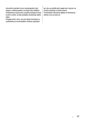 Page 107zmluvného zberného dvora vykonávajúceho zber
odpadu z elektrozariadení za účelom jeho ďalšieho
zhodnotenia a spracovania, prípadne predajni pri kúpe
nového výrobku, ak táto predajňa uskutočňuje spätný
odber.
Prispejte preto k tomu, aby bol odpad zhodnotený a
zneškodnený environmentálne vhodným spôsobomtak, aby sa predišlo jeho negatívnym vplyvom na
životné prostredie a ľudské zdravie.
Podrobnejšie informácie nájdete na internetovej
stránke www.envidom.sk.
 107
 