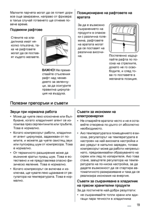 Page 19Малките парчета могат да се готвят дори
все още замразени, направо от фризера:
в такъв случай готвенето ще отнеме по‐
вече време.
Подвижни рафтове
Стените на хла‐
дилника имат ня‐
колко плъзгача, та‐
ка че рафтовете
могат да се постав‐
ят където желаете.
ВАЖНО! Не преме‐
ствайте стъкления
рафт над чекме‐
джето за зеленчу‐
ци, за да осигурите
правилна циркула‐
ция на въздуха.
Позициониране на рафтовете на
вратата
За да е възможно
съхранението на
продукти в опаков‐
ки с различна голе‐
мина, рафтовете
на...