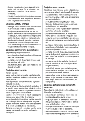 Page 33• Širenje zbog topline može izazvati izne‐
nadni zvuk pucanja. To je prirodno i ne
predstavlja opasnost. To je sasvim
normalno.
• Pri uključivanju i isključivanju kompresora
začut ćete slabi "klik" regulatora tempera‐
ture. To je sasvim normalno.
Savjeti za uštedu energije
• Nemojte često otvarati vrata ili ih ostavljati
otvorena duže no što je potrebno.
• Ako je temperatura okoline visoka, re‐
gulator temperature na višim postavkama
i uređaj pun, kompresor može neprekidno
raditi, što stvara inje...