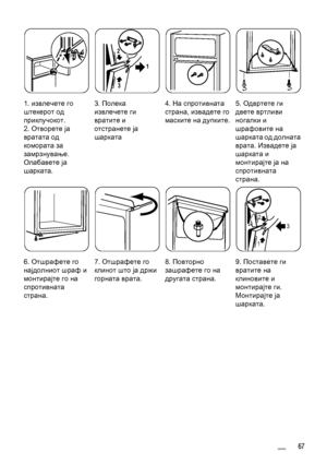 Page 671. извлечете го
штекерот од
приклучокот.
2. Отворете ја
вратата од
комората за
замрзнување.
Олабавете ја
шарката.3. Полека
извлечете ги
вратите и
отстранете ја
шарката
1 2
3
4. На спротивната
страна, извадете го
маските на дупките.5. Одвртете ги
двете вртливи
ногалки и
шрафовите на
шарката од долната
врата. Извадете ја
шарката и
монтирајте ја на
спротивната
страна.
6. Отшрафете го
најдолниот шраф и
монтирајте го на
спротивната
страна.7. Отшрафете го
клинот што ја држи
горната врата.8. Повторно
зашрафете...