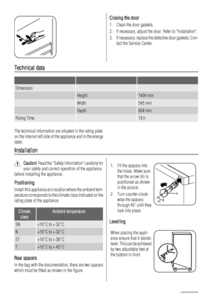 Page 20Closing the door
1. Clean the door gaskets.
2. If necessary, adjust the door. Refer to Installation.
3. If necessary, replace the defective door gaskets. Con-
tact the Service Center.
Technical data
   
Dimension  
 Height1404 mm
 Width545 mm
 Depth604 mm
Rising Time 19 h
The technical information are situated in the rating plate
on the internal left side of the appliance and in the energy
label.
Installation
Caution!  Read the Safety Information carefully for
your safety and correct operation of the...