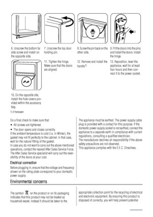 Page 226. Unscrew the bottom far
side screw and install on
the opposite side.7. Unscrew the top door
holding pin.8. Screw the pin back on the
other side.9. Fit the doors into the pins
and install the doors. Install
the hinge.
3 2
1
10. On the opposite site,
install the hole covers pro-
vided within the accessory
bag.
11. Tighten the hinge.
Make sure that the doors
are aligned.12. Remove and install the
handle1)13. Reposition, level the
appliance, wait for at least
four hours and then con-
nect it to the power...