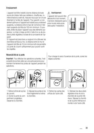 Page 33Emplacement
Lappareil doit être installé à bonne distance de toute
source de chaleur telle que radiateurs, chauffe-eau, lu-
mière directe du soleil etc. Assurez-vous que lair circule
librement à larrière de lappareil. Pour garantir un ren-
dement optimum si lappareil est installé sous un élément
suspendu, la distance entre le haut de larmoire et lélé-
ment suspendu doit être de 100 mm minimum. Si pos-
sible, évitez de placer lappareil sous des éléments sus-
pendus. La mise à niveau se fait à laide dun ou...