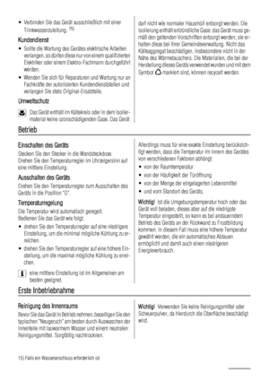 Page 38• Verbinden Sie das Gerät ausschließlich mit einer
Trinkwasserzuleitung. 15)
Kundendienst
• Sollte die Wartung des Gerätes elektrische Arbeiten
verlangen, so dürfen diese nur von einem qualifizierten
Elektriker oder einem Elektro-Fachmann durchgeführt
werden.
• Wenden Sie sich für Reparaturen und Wartung nur an
Fachkräfte der autorisierten Kundendienststellen und
verlangen Sie stets Original-Ersatzteile.
Umweltschutz
Das Gerät enthält im Kältekreis oder in dem Isolier-
material keine ozonschädigenden...