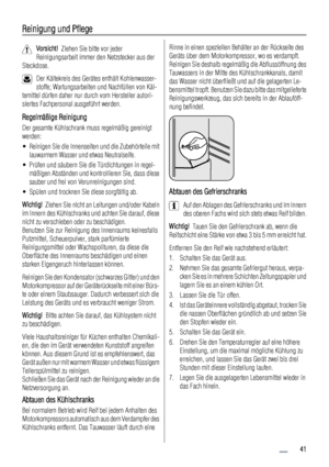 Page 41Reinigung und Pflege
Vorsicht!  Ziehen Sie bitte vor jeder
Reinigungsarbeit immer den Netzstecker aus der
Steckdose.
Der Kältekreis des Gerätes enthält Kohlenwasser-
stoffe; Wartungsarbeiten und Nachfüllen von Käl-
temittel dürfen daher nur durch vom Hersteller autori-
siertes Fachpersonal ausgeführt werden.
Regelmäßige Reinigung
Der gesamte Kühlschrank muss regelmäßig gereinigt
werden:
• Reinigen Sie die Innenseiten und die Zubehörteile mit
lauwarmem Wasser und etwas Neutralseife.
• Prüfen und säubern...