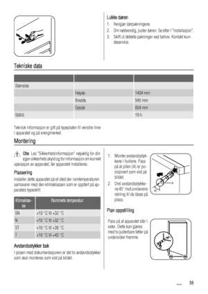 Page 55Lukke døren
1. Rengjør dørpakningene.
2. Om nødvendig, juster døren. Se etter i Installasjon.
3. Skift ut defekte pakninger ved behov. Kontakt kun-
deservice.
Tekniske data
   
Størrelse  
 Høyde1404 mm
 Bredde545 mm
 Dybde604 mm
Ståtid 19 h
Teknisk informasjon er gitt på typeplaten til venstre inne
i apparatet og på energimerket.
Montering
Obs  Les Sikkerhetsinformasjon nøyaktig for din
egen sikkerhets skyld og for informasjon om korrekt
operasjon av apparatet, før apparatet installeres.
Plassering...