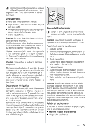 Page 75Este equipo contiene hidrocarburos en la unidad de
refrigeración; por tanto, el mantenimiento y la re-
carga deben estar a cargo exclusivamente de técnicos
autorizados.
Limpieza periódica
El equipo debe limpiarse de manera habitual:
• limpie el interior y los accesorios con agua templada
y un jabón neutro.
• revise periódicamente las juntas de la puerta y límpie-
las para mantenerlas limpias y sin restos.
• aclare y seque a fondo.
Importante  No mueva, dañe ni tire de los conductos o
cables del interior...