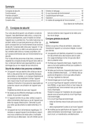 Page 38Sommaire
Consignes de sécurité _ _ _ _ _ _ _ _ _ _ _ _ _ _ _  38
Fonctionnement _ _ _ _ _ _ _ _ _ _ _ _ _ _ _ _ _ _  40
Première utilisation _ _ _ _ _ _ _ _ _ _ _ _ _ _ _ _  40
Utilisation quotidienne _ _ _ _ _ _ _ _ _ _ _ _ _ _ _  40
Conseils utiles _ _ _ _ _ _ _ _ _ _ _ _ _ _ _ _ _ _ _  41Entretien et nettoyage _ _ _ _ _ _ _ _ _ _ _ _ _ _ _   42
En cas danomalie de fonctionnement _ _ _ _ _ _ _ _  44
Caractéristiques techniques _ _ _ _ _ _ _ _ _ _ _ _   46
Installation _ _ _ _ _ _ _ _ _ _ _ _ _ _ _ _ _...